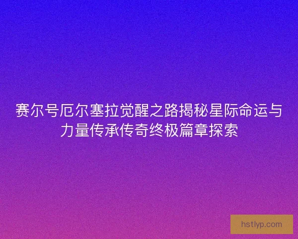 赛尔号厄尔塞拉觉醒之路揭秘星际命运与力量传承传奇终极篇章探索