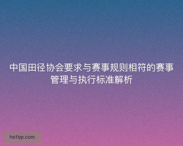 中国田径协会要求与赛事规则相符的赛事管理与执行标准解析