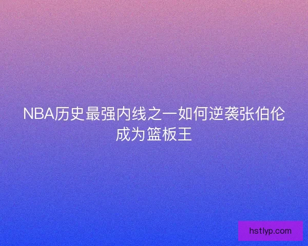 NBA历史最强内线之一如何逆袭张伯伦成为篮板王