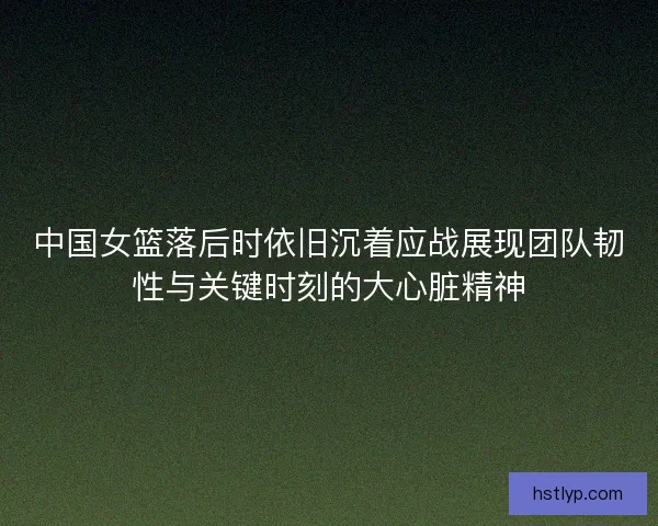 中国女篮落后时依旧沉着应战展现团队韧性与关键时刻的大心脏精神