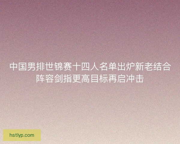 中国男排世锦赛十四人名单出炉新老结合阵容剑指更高目标再启冲击