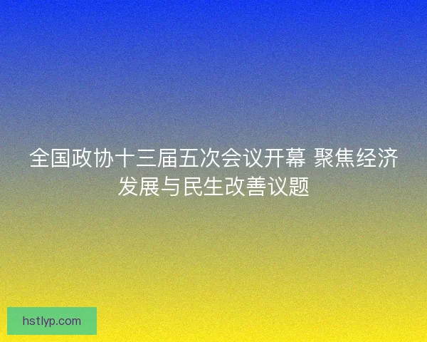 全国政协十三届五次会议开幕 聚焦经济发展与民生改善议题