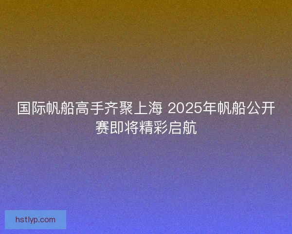 国际帆船高手齐聚上海 2025年帆船公开赛即将精彩启航
