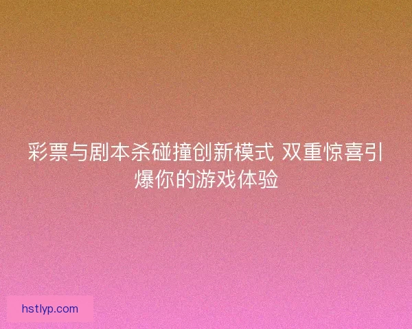 彩票与剧本杀碰撞创新模式 双重惊喜引爆你的游戏体验